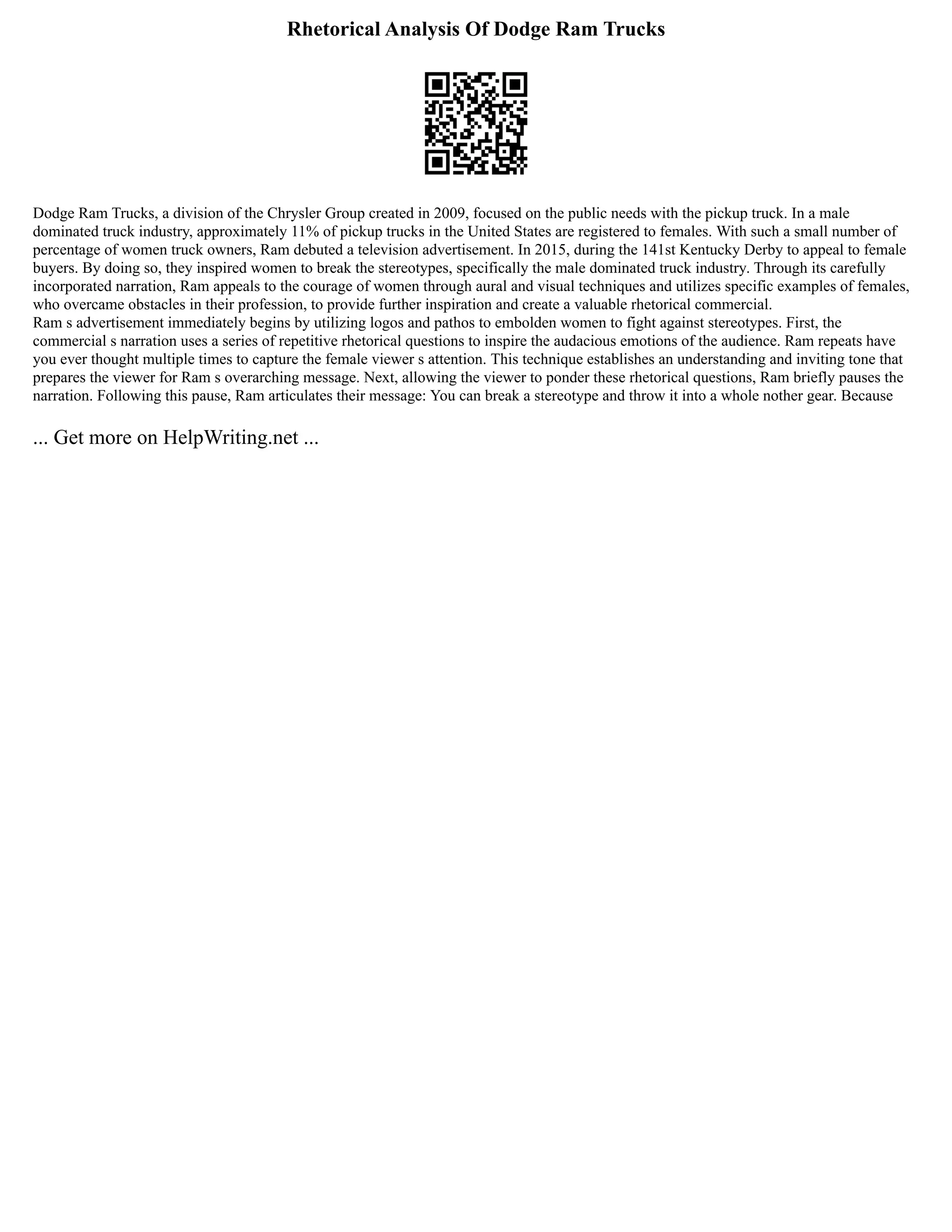 Rhetorical Analysis Of Dodge Ram Trucks
Dodge Ram Trucks, a division of the Chrysler Group created in 2009, focused on the public needs with the pickup truck. In a male
dominated truck industry, approximately 11% of pickup trucks in the United States are registered to females. With such a small number of
percentage of women truck owners, Ram debuted a television advertisement. In 2015, during the 141st Kentucky Derby to appeal to female
buyers. By doing so, they inspired women to break the stereotypes, specifically the male dominated truck industry. Through its carefully
incorporated narration, Ram appeals to the courage of women through aural and visual techniques and utilizes specific examples of females,
who overcame obstacles in their profession, to provide further inspiration and create a valuable rhetorical commercial.
Ram s advertisement immediately begins by utilizing logos and pathos to embolden women to fight against stereotypes. First, the
commercial s narration uses a series of repetitive rhetorical questions to inspire the audacious emotions of the audience. Ram repeats have
you ever thought multiple times to capture the female viewer s attention. This technique establishes an understanding and inviting tone that
prepares the viewer for Ram s overarching message. Next, allowing the viewer to ponder these rhetorical questions, Ram briefly pauses the
narration. Following this pause, Ram articulates their message: You can break a stereotype and throw it into a whole nother gear. Because
... Get more on HelpWriting.net ...
 