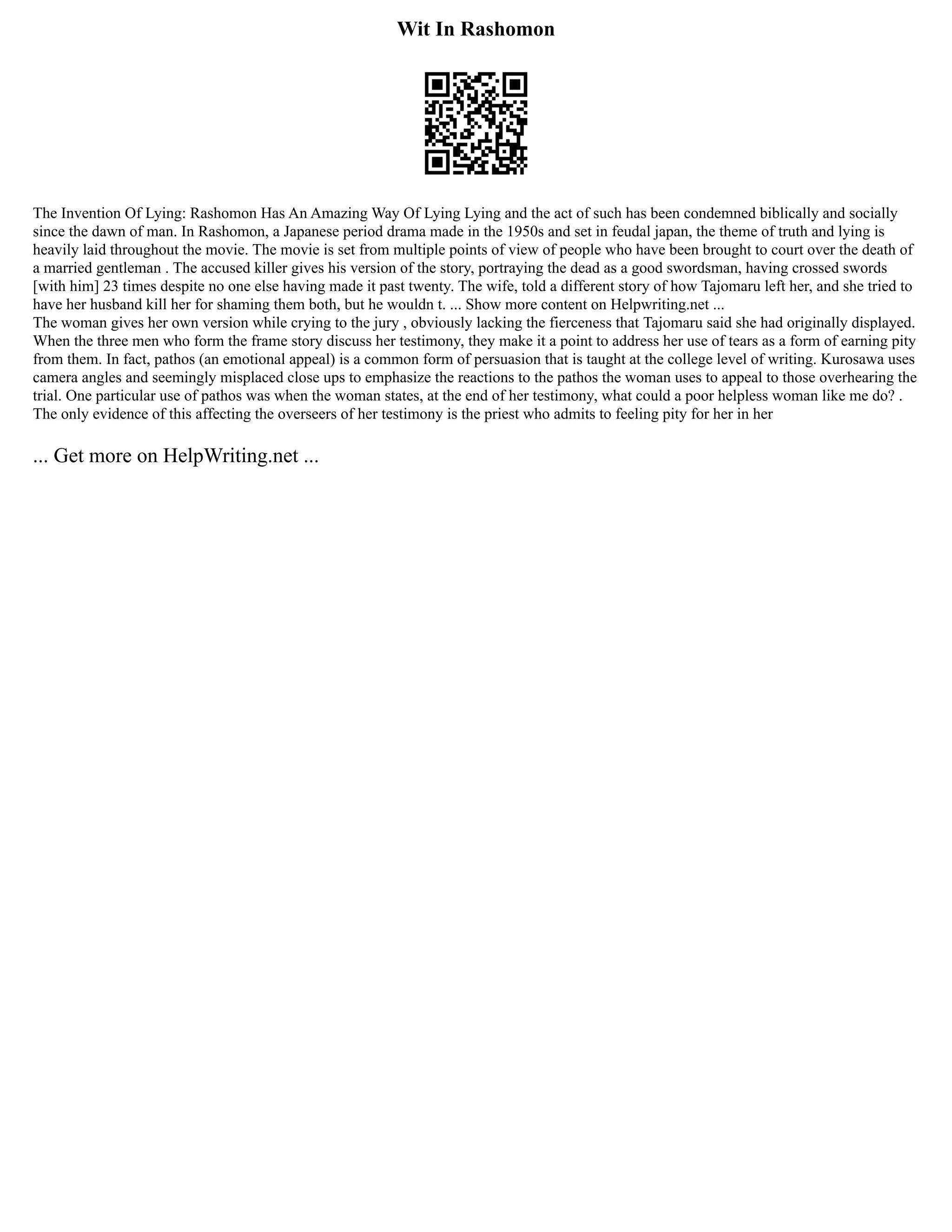 Wit In Rashomon
The Invention Of Lying: Rashomon Has An Amazing Way Of Lying Lying and the act of such has been condemned biblically and socially
since the dawn of man. In Rashomon, a Japanese period drama made in the 1950s and set in feudal japan, the theme of truth and lying is
heavily laid throughout the movie. The movie is set from multiple points of view of people who have been brought to court over the death of
a married gentleman . The accused killer gives his version of the story, portraying the dead as a good swordsman, having crossed swords
[with him] 23 times despite no one else having made it past twenty. The wife, told a different story of how Tajomaru left her, and she tried to
have her husband kill her for shaming them both, but he wouldn t. ... Show more content on Helpwriting.net ...
The woman gives her own version while crying to the jury , obviously lacking the fierceness that Tajomaru said she had originally displayed.
When the three men who form the frame story discuss her testimony, they make it a point to address her use of tears as a form of earning pity
from them. In fact, pathos (an emotional appeal) is a common form of persuasion that is taught at the college level of writing. Kurosawa uses
camera angles and seemingly misplaced close ups to emphasize the reactions to the pathos the woman uses to appeal to those overhearing the
trial. One particular use of pathos was when the woman states, at the end of her testimony, what could a poor helpless woman like me do? .
The only evidence of this affecting the overseers of her testimony is the priest who admits to feeling pity for her in her
... Get more on HelpWriting.net ...
 