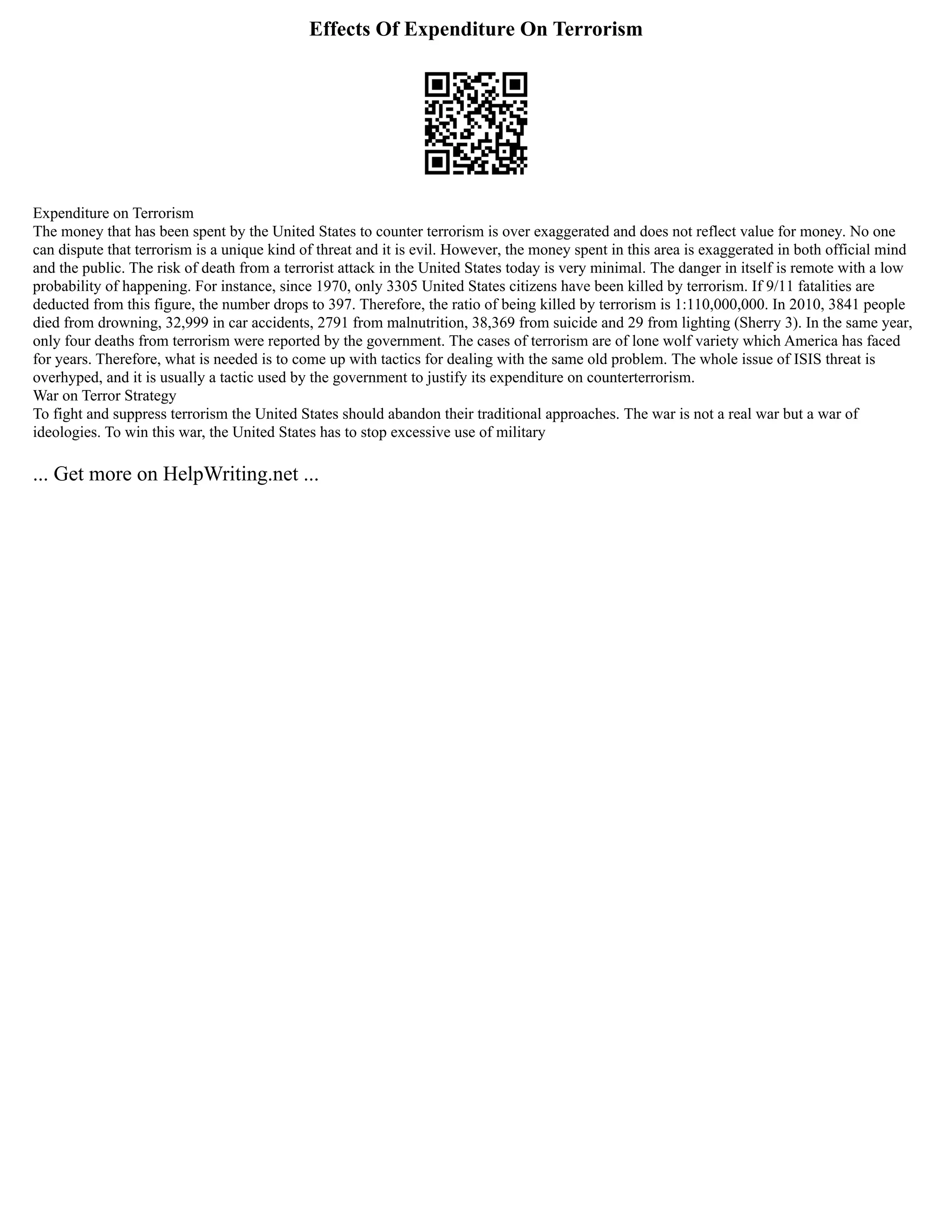 Effects Of Expenditure On Terrorism
Expenditure on Terrorism
The money that has been spent by the United States to counter terrorism is over exaggerated and does not reflect value for money. No one
can dispute that terrorism is a unique kind of threat and it is evil. However, the money spent in this area is exaggerated in both official mind
and the public. The risk of death from a terrorist attack in the United States today is very minimal. The danger in itself is remote with a low
probability of happening. For instance, since 1970, only 3305 United States citizens have been killed by terrorism. If 9/11 fatalities are
deducted from this figure, the number drops to 397. Therefore, the ratio of being killed by terrorism is 1:110,000,000. In 2010, 3841 people
died from drowning, 32,999 in car accidents, 2791 from malnutrition, 38,369 from suicide and 29 from lighting (Sherry 3). In the same year,
only four deaths from terrorism were reported by the government. The cases of terrorism are of lone wolf variety which America has faced
for years. Therefore, what is needed is to come up with tactics for dealing with the same old problem. The whole issue of ISIS threat is
overhyped, and it is usually a tactic used by the government to justify its expenditure on counterterrorism.
War on Terror Strategy
To fight and suppress terrorism the United States should abandon their traditional approaches. The war is not a real war but a war of
ideologies. To win this war, the United States has to stop excessive use of military
... Get more on HelpWriting.net ...
 