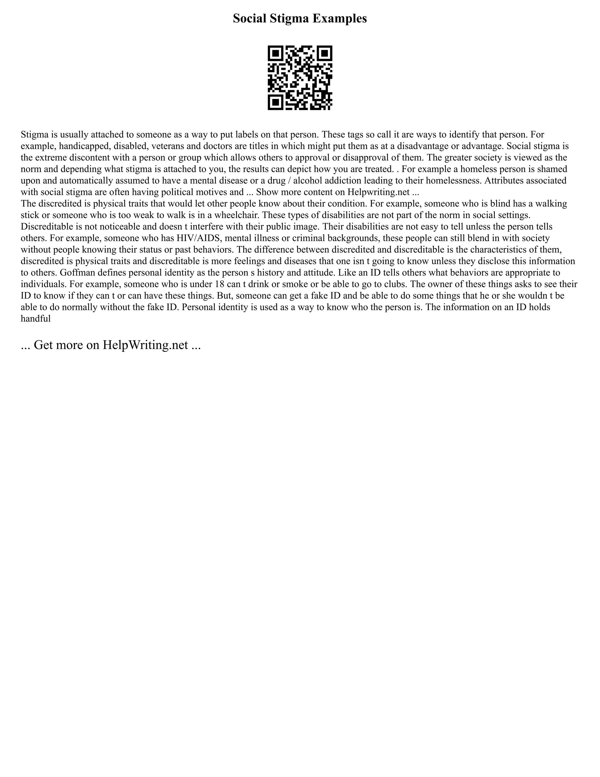 Social Stigma Examples
Stigma is usually attached to someone as a way to put labels on that person. These tags so call it are ways to identify that person. For
example, handicapped, disabled, veterans and doctors are titles in which might put them as at a disadvantage or advantage. Social stigma is
the extreme discontent with a person or group which allows others to approval or disapproval of them. The greater society is viewed as the
norm and depending what stigma is attached to you, the results can depict how you are treated. . For example a homeless person is shamed
upon and automatically assumed to have a mental disease or a drug / alcohol addiction leading to their homelessness. Attributes associated
with social stigma are often having political motives and ... Show more content on Helpwriting.net ...
The discredited is physical traits that would let other people know about their condition. For example, someone who is blind has a walking
stick or someone who is too weak to walk is in a wheelchair. These types of disabilities are not part of the norm in social settings.
Discreditable is not noticeable and doesn t interfere with their public image. Their disabilities are not easy to tell unless the person tells
others. For example, someone who has HIV/AIDS, mental illness or criminal backgrounds, these people can still blend in with society
without people knowing their status or past behaviors. The difference between discredited and discreditable is the characteristics of them,
discredited is physical traits and discreditable is more feelings and diseases that one isn t going to know unless they disclose this information
to others. Goffman defines personal identity as the person s history and attitude. Like an ID tells others what behaviors are appropriate to
individuals. For example, someone who is under 18 can t drink or smoke or be able to go to clubs. The owner of these things asks to see their
ID to know if they can t or can have these things. But, someone can get a fake ID and be able to do some things that he or she wouldn t be
able to do normally without the fake ID. Personal identity is used as a way to know who the person is. The information on an ID holds
handful
... Get more on HelpWriting.net ...
 