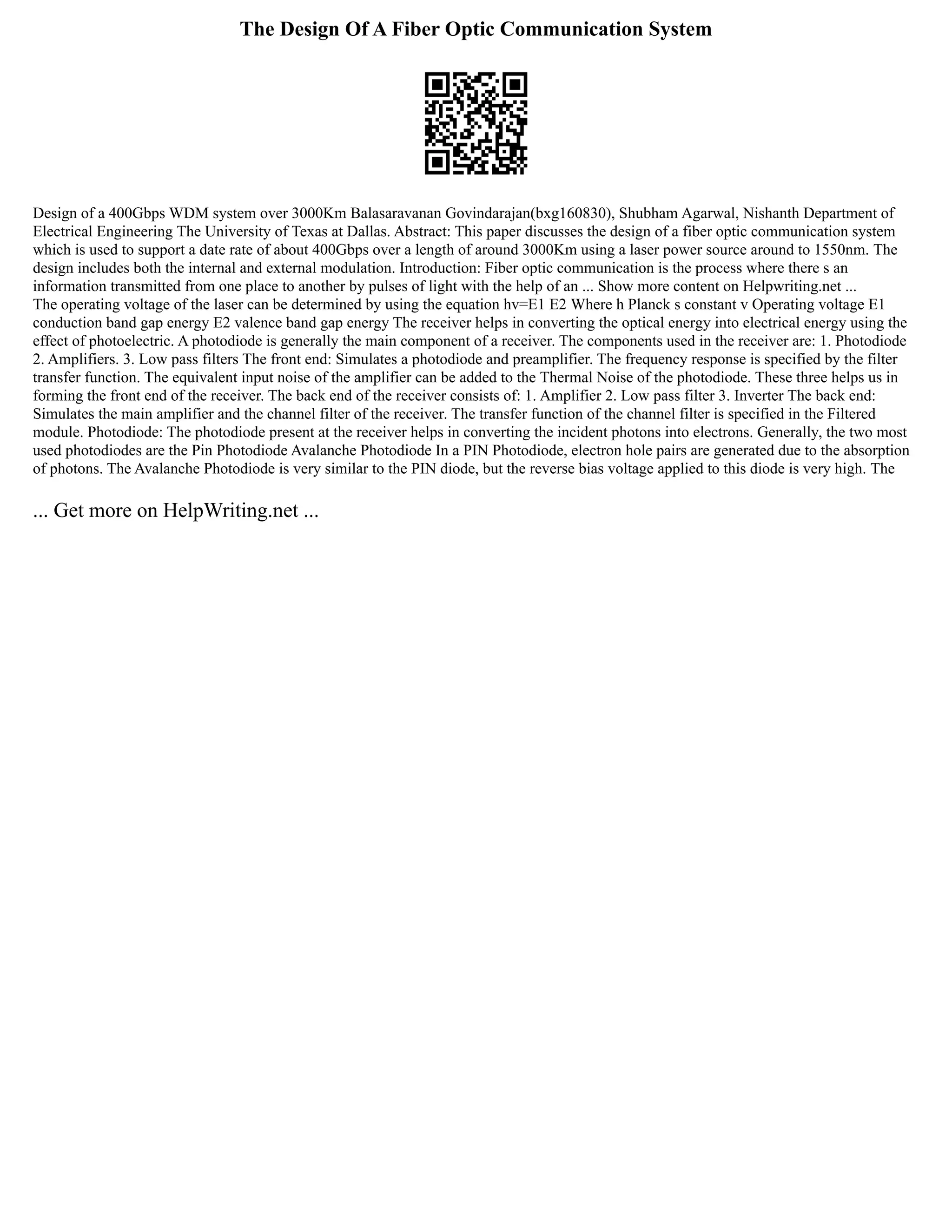 The Design Of A Fiber Optic Communication System
Design of a 400Gbps WDM system over 3000Km Balasaravanan Govindarajan(bxg160830), Shubham Agarwal, Nishanth Department of
Electrical Engineering The University of Texas at Dallas. Abstract: This paper discusses the design of a fiber optic communication system
which is used to support a date rate of about 400Gbps over a length of around 3000Km using a laser power source around to 1550nm. The
design includes both the internal and external modulation. Introduction: Fiber optic communication is the process where there s an
information transmitted from one place to another by pulses of light with the help of an ... Show more content on Helpwriting.net ...
The operating voltage of the laser can be determined by using the equation hv=E1 E2 Where h Planck s constant v Operating voltage E1
conduction band gap energy E2 valence band gap energy The receiver helps in converting the optical energy into electrical energy using the
effect of photoelectric. A photodiode is generally the main component of a receiver. The components used in the receiver are: 1. Photodiode
2. Amplifiers. 3. Low pass filters The front end: Simulates a photodiode and preamplifier. The frequency response is specified by the filter
transfer function. The equivalent input noise of the amplifier can be added to the Thermal Noise of the photodiode. These three helps us in
forming the front end of the receiver. The back end of the receiver consists of: 1. Amplifier 2. Low pass filter 3. Inverter The back end:
Simulates the main amplifier and the channel filter of the receiver. The transfer function of the channel filter is specified in the Filtered
module. Photodiode: The photodiode present at the receiver helps in converting the incident photons into electrons. Generally, the two most
used photodiodes are the Pin Photodiode Avalanche Photodiode In a PIN Photodiode, electron hole pairs are generated due to the absorption
of photons. The Avalanche Photodiode is very similar to the PIN diode, but the reverse bias voltage applied to this diode is very high. The
... Get more on HelpWriting.net ...
 