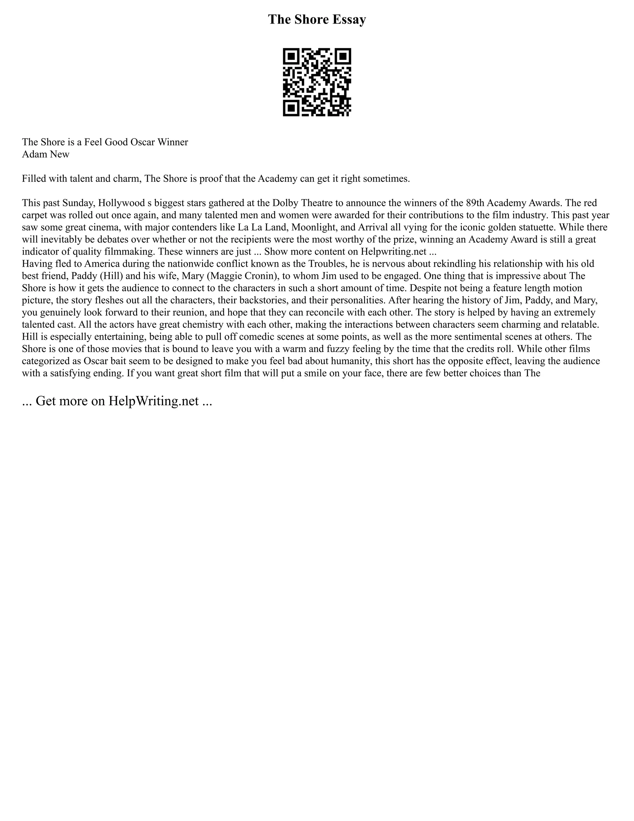 The Shore Essay
The Shore is a Feel Good Oscar Winner
Adam New
Filled with talent and charm, The Shore is proof that the Academy can get it right sometimes.
This past Sunday, Hollywood s biggest stars gathered at the Dolby Theatre to announce the winners of the 89th Academy Awards. The red
carpet was rolled out once again, and many talented men and women were awarded for their contributions to the film industry. This past year
saw some great cinema, with major contenders like La La Land, Moonlight, and Arrival all vying for the iconic golden statuette. While there
will inevitably be debates over whether or not the recipients were the most worthy of the prize, winning an Academy Award is still a great
indicator of quality filmmaking. These winners are just ... Show more content on Helpwriting.net ...
Having fled to America during the nationwide conflict known as the Troubles, he is nervous about rekindling his relationship with his old
best friend, Paddy (Hill) and his wife, Mary (Maggie Cronin), to whom Jim used to be engaged. One thing that is impressive about The
Shore is how it gets the audience to connect to the characters in such a short amount of time. Despite not being a feature length motion
picture, the story fleshes out all the characters, their backstories, and their personalities. After hearing the history of Jim, Paddy, and Mary,
you genuinely look forward to their reunion, and hope that they can reconcile with each other. The story is helped by having an extremely
talented cast. All the actors have great chemistry with each other, making the interactions between characters seem charming and relatable.
Hill is especially entertaining, being able to pull off comedic scenes at some points, as well as the more sentimental scenes at others. The
Shore is one of those movies that is bound to leave you with a warm and fuzzy feeling by the time that the credits roll. While other films
categorized as Oscar bait seem to be designed to make you feel bad about humanity, this short has the opposite effect, leaving the audience
with a satisfying ending. If you want great short film that will put a smile on your face, there are few better choices than The
... Get more on HelpWriting.net ...
 