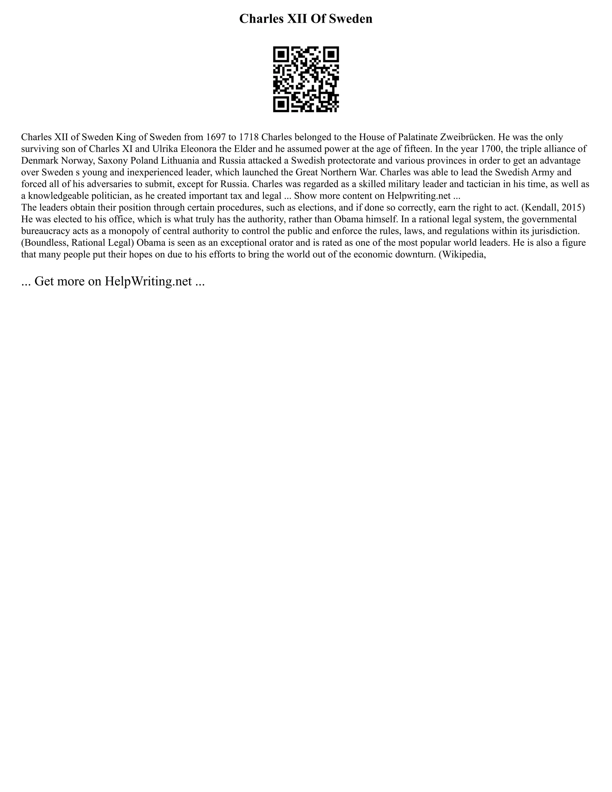 Charles XII Of Sweden
Charles XII of Sweden King of Sweden from 1697 to 1718 Charles belonged to the House of Palatinate Zweibrücken. He was the only
surviving son of Charles XI and Ulrika Eleonora the Elder and he assumed power at the age of fifteen. In the year 1700, the triple alliance of
Denmark Norway, Saxony Poland Lithuania and Russia attacked a Swedish protectorate and various provinces in order to get an advantage
over Sweden s young and inexperienced leader, which launched the Great Northern War. Charles was able to lead the Swedish Army and
forced all of his adversaries to submit, except for Russia. Charles was regarded as a skilled military leader and tactician in his time, as well as
a knowledgeable politician, as he created important tax and legal ... Show more content on Helpwriting.net ...
The leaders obtain their position through certain procedures, such as elections, and if done so correctly, earn the right to act. (Kendall, 2015)
He was elected to his office, which is what truly has the authority, rather than Obama himself. In a rational legal system, the governmental
bureaucracy acts as a monopoly of central authority to control the public and enforce the rules, laws, and regulations within its jurisdiction.
(Boundless, Rational Legal) Obama is seen as an exceptional orator and is rated as one of the most popular world leaders. He is also a figure
that many people put their hopes on due to his efforts to bring the world out of the economic downturn. (Wikipedia,
... Get more on HelpWriting.net ...
 