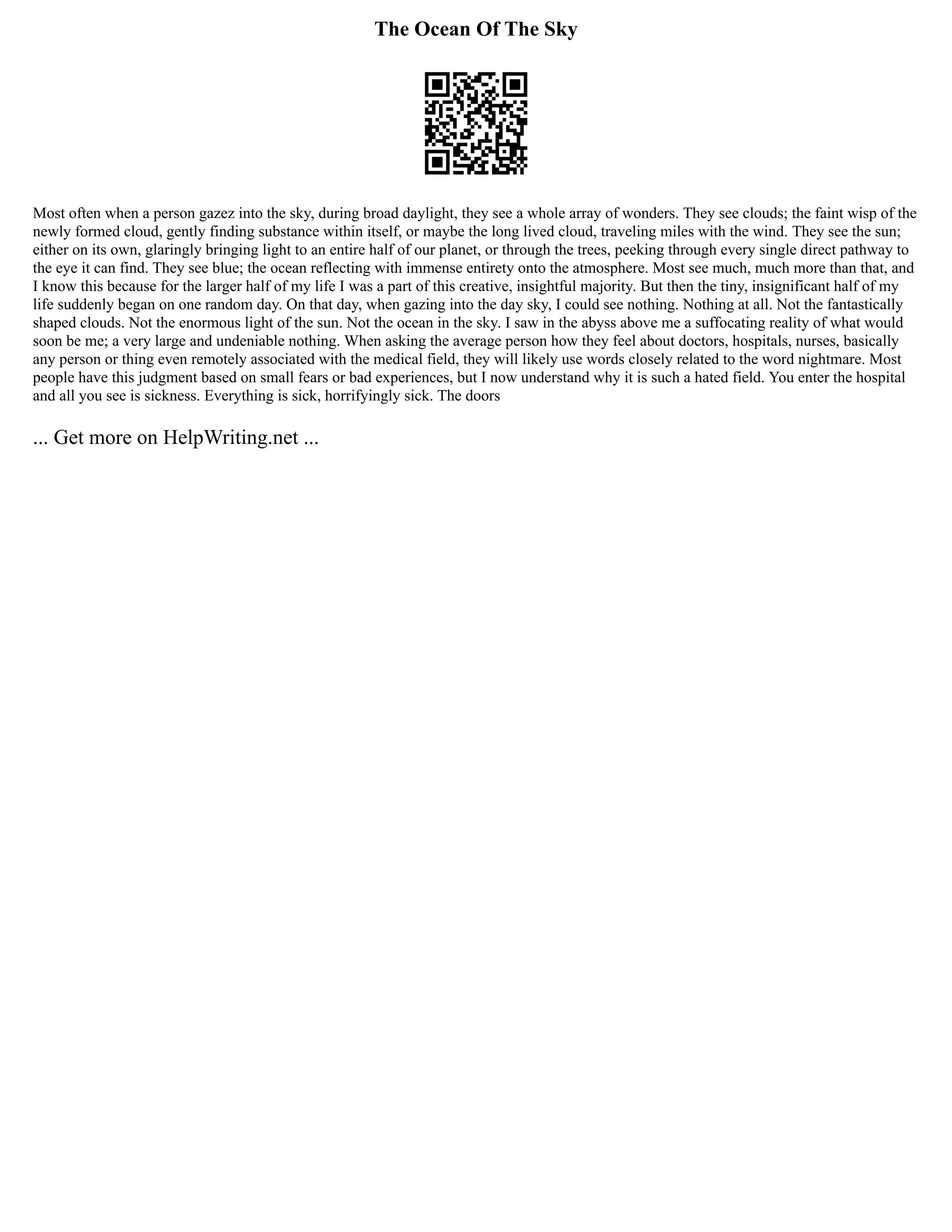 The Ocean Of The Sky
Most often when a person gazez into the sky, during broad daylight, they see a whole array of wonders. They see clouds; the faint wisp of the
newly formed cloud, gently finding substance within itself, or maybe the long lived cloud, traveling miles with the wind. They see the sun;
either on its own, glaringly bringing light to an entire half of our planet, or through the trees, peeking through every single direct pathway to
the eye it can find. They see blue; the ocean reflecting with immense entirety onto the atmosphere. Most see much, much more than that, and
I know this because for the larger half of my life I was a part of this creative, insightful majority. But then the tiny, insignificant half of my
life suddenly began on one random day. On that day, when gazing into the day sky, I could see nothing. Nothing at all. Not the fantastically
shaped clouds. Not the enormous light of the sun. Not the ocean in the sky. I saw in the abyss above me a suffocating reality of what would
soon be me; a very large and undeniable nothing. When asking the average person how they feel about doctors, hospitals, nurses, basically
any person or thing even remotely associated with the medical field, they will likely use words closely related to the word nightmare. Most
people have this judgment based on small fears or bad experiences, but I now understand why it is such a hated field. You enter the hospital
and all you see is sickness. Everything is sick, horrifyingly sick. The doors
... Get more on HelpWriting.net ...
 