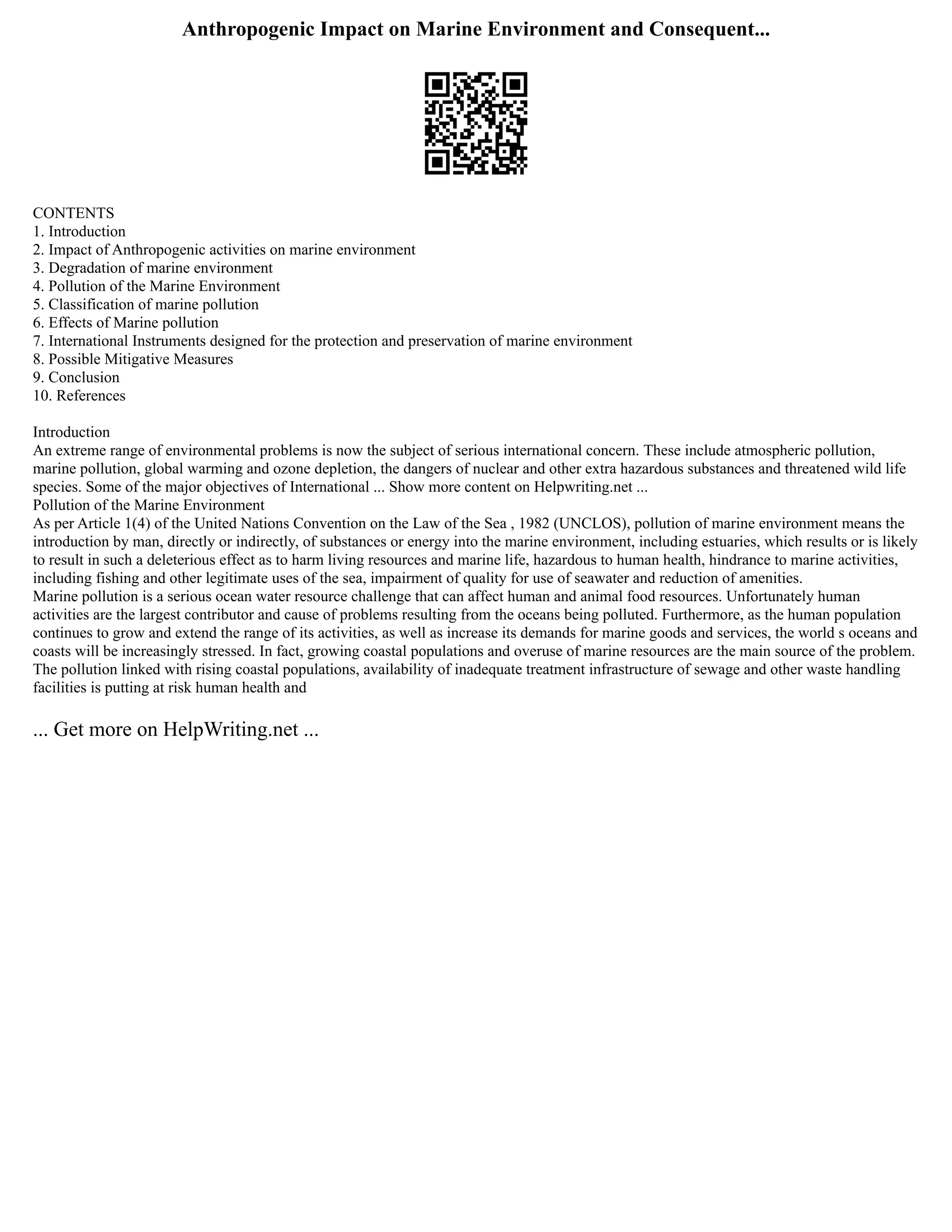Anthropogenic Impact on Marine Environment and Consequent...
CONTENTS
1. Introduction
2. Impact of Anthropogenic activities on marine environment
3. Degradation of marine environment
4. Pollution of the Marine Environment
5. Classification of marine pollution
6. Effects of Marine pollution
7. International Instruments designed for the protection and preservation of marine environment
8. Possible Mitigative Measures
9. Conclusion
10. References
Introduction
An extreme range of environmental problems is now the subject of serious international concern. These include atmospheric pollution,
marine pollution, global warming and ozone depletion, the dangers of nuclear and other extra hazardous substances and threatened wild life
species. Some of the major objectives of International ... Show more content on Helpwriting.net ...
Pollution of the Marine Environment
As per Article 1(4) of the United Nations Convention on the Law of the Sea , 1982 (UNCLOS), pollution of marine environment means the
introduction by man, directly or indirectly, of substances or energy into the marine environment, including estuaries, which results or is likely
to result in such a deleterious effect as to harm living resources and marine life, hazardous to human health, hindrance to marine activities,
including fishing and other legitimate uses of the sea, impairment of quality for use of seawater and reduction of amenities.
Marine pollution is a serious ocean water resource challenge that can affect human and animal food resources. Unfortunately human
activities are the largest contributor and cause of problems resulting from the oceans being polluted. Furthermore, as the human population
continues to grow and extend the range of its activities, as well as increase its demands for marine goods and services, the world s oceans and
coasts will be increasingly stressed. In fact, growing coastal populations and overuse of marine resources are the main source of the problem.
The pollution linked with rising coastal populations, availability of inadequate treatment infrastructure of sewage and other waste handling
facilities is putting at risk human health and
... Get more on HelpWriting.net ...
 