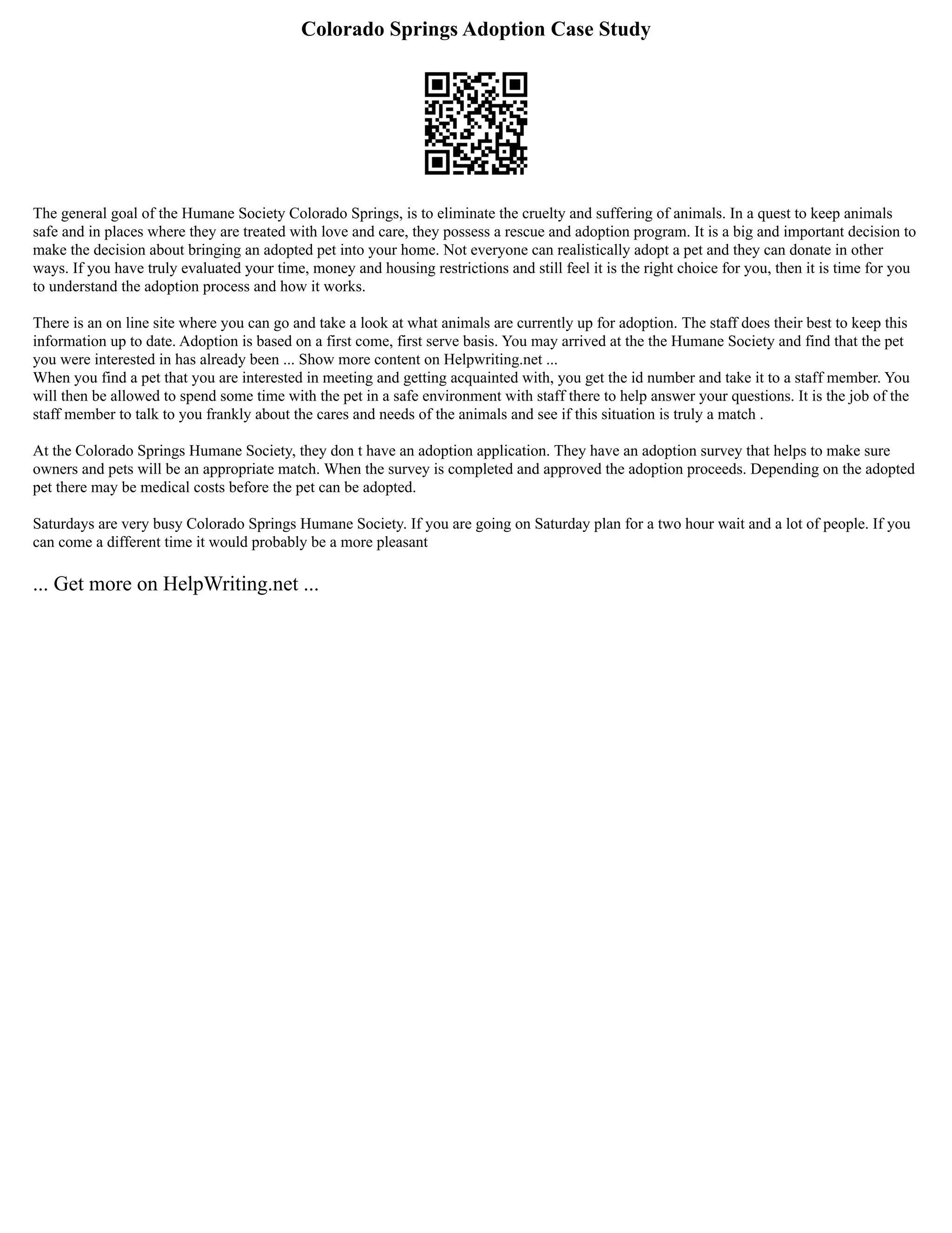 Colorado Springs Adoption Case Study
The general goal of the Humane Society Colorado Springs, is to eliminate the cruelty and suffering of animals. In a quest to keep animals
safe and in places where they are treated with love and care, they possess a rescue and adoption program. It is a big and important decision to
make the decision about bringing an adopted pet into your home. Not everyone can realistically adopt a pet and they can donate in other
ways. If you have truly evaluated your time, money and housing restrictions and still feel it is the right choice for you, then it is time for you
to understand the adoption process and how it works.
There is an on line site where you can go and take a look at what animals are currently up for adoption. The staff does their best to keep this
information up to date. Adoption is based on a first come, first serve basis. You may arrived at the the Humane Society and find that the pet
you were interested in has already been ... Show more content on Helpwriting.net ...
When you find a pet that you are interested in meeting and getting acquainted with, you get the id number and take it to a staff member. You
will then be allowed to spend some time with the pet in a safe environment with staff there to help answer your questions. It is the job of the
staff member to talk to you frankly about the cares and needs of the animals and see if this situation is truly a match .
At the Colorado Springs Humane Society, they don t have an adoption application. They have an adoption survey that helps to make sure
owners and pets will be an appropriate match. When the survey is completed and approved the adoption proceeds. Depending on the adopted
pet there may be medical costs before the pet can be adopted.
Saturdays are very busy Colorado Springs Humane Society. If you are going on Saturday plan for a two hour wait and a lot of people. If you
can come a different time it would probably be a more pleasant
... Get more on HelpWriting.net ...
 