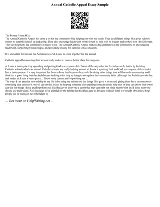 Annual Catholic Appeal Essay Sample
The Money Team ACA
The Annual Catholic Appeal has done a lot for the community like helping out with the youth. They do different things like gives schools
money to keep the school up and going. They also encourage leadership for the youth so they will be leaders and so they won t be followers.
They are helpful to the community in many ways. The Annual Catholic Appeal makes a big difference in the community by encouraging
leadership, supporting young people, and providing money for catholic school students.
It is important for me and the Archdiocese of st. Louis to come together for the annual
Catholic appeal because together we can really make st. Louis a better place for everyone.
st. Louis a better place by spreading and putting God in everyone s life. Some of the ways that the Archdiocese do that is by building
Catholic schools which we attend. Catholic schools are really helping around st. Louis it s putting faith and God in everyone s life to make
him a better person. It s very important for them to have that because they could be doing other things that will harm the community and I
think it s a good thing that the Archdiocese is doing what they re doing to strengthen the community faith. Although the Archdiocese do that
and makes st. Louis a better place ... Show more content on Helpwriting.net ...
The ways I can practice stewardship in my life is by using my talents and the things God gave it to me and giving them back to someone or
something they can use it. ways I can do that is just by helping someone else anything someone needs help quit or they can do on their own I
can use the things I have and help them out. God has given everyone a talent that they can help out other people with and I think everyone
should use their talent. Also it causes to be grateful for the talents that God has gave us because without them we wouldn t be able to help
people out or even just have the talent to
... Get more on HelpWriting.net ...
 