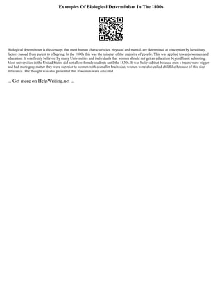 Examples Of Biological Determinism In The 1800s
Biological determinism is the concept that most human characteristics, physical and mental, are determined at conception by hereditary
factors passed from parent to offspring. In the 1800s this was the mindset of the majority of people. This was applied towards women and
education. It was firmly believed by many Universities and individuals that women should not get an education beyond basic schooling.
Most universities in the United States did not allow female students until the 1830s. It was believed that because men s brains were bigger
and had more grey matter they were superior to women with a smaller brain size, women were also called childlike because of this size
difference. The thought was also presented that if women were educated
... Get more on HelpWriting.net ...
 