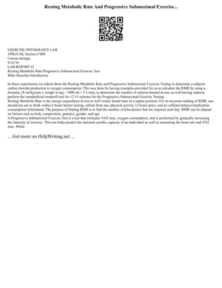 Resting Metabolic Rate And Progressive Submaximal Exercise...
EXERCISE PHYSIOLOGY LAB
APK4110L Section # 008
Carissa Insinga
9/22/16
LAB REPORT #2
Resting Metabolic Rate Progressive Submaximal Exercise Test
Mike Haischer Introduction
In these experiments we talked about the Resting Metabolic Rate and Progressive Submaximal Exercise Testing to determine a subjects
carbon dioxide production to oxygen consumption. This was done by having examples provided for us to calculate the RMR by using a
formula, (X ml/kg/min x weight in kg) / 1000 mL= # L/min, to determine the number of calories burned at rest, as well having subjects
perform the standardized treadmill test for 12 15 minutes for the Progressive Submaximal Exercise Testing.
Resting Metabolic Rate is the energy expenditure at rest in well rested, fasted state in a supine position. For an accurate reading of RMR, one
should not eat or drink within 6 hours before testing, refrain from any physical activity 12 hours prior, and no caffeine/tobacco/medication
consumption beforehand. The purpose of finding RMR is to find the number of kilocalories that are required each day. RMR can be depend
on factors such as body composition, genetics, gender, and age.
A Progressive Submaximal Exercise Test is a test that estimates VO2 max, oxygen consumption, and is performed by gradually increasing
the intensity of exercise. This test helps predict the maximal aerobic capacity of an individual as well as measuring the heart rate and VO2
max. While
... Get more on HelpWriting.net ...
 