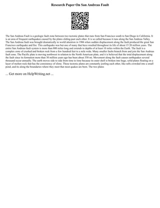 Research Paper On San Andreas Fault
The San Andreas Fault is a geologic fault zone between two tectonic plates that runs from San Francisco south to San Diego in California. It
is an area of frequent earthquakes caused by the plates sliding past each other. It is so called because it runs along the San Andreas Valley.
The San Andreas fault was brought dramatically to world attention in 1906 when sudden displacement along the fault produced the great San
Francisco earthquake and fire. This earthquake was but one of many that have resulted throughout its life of about 15 20 million years. The
entire San Andreas fault system is more than 800 miles long and extends to depths of at least 10 miles within the Earth. The fault is a
complex zone of crushed and broken rock from a few hundred feet to a mile wide. Many smaller faults branch from and join the San Andreas
fault zone. The Pacific plate is moving northwest in relation to the North American plate, and it is believed that the total displacement along
the fault since its formation more than 30 million years ago has been about 350 mi. Movement along the fault causes earthquakes several
thousand occur annually. The earth moves side to side from time to time because its outer shell is broken into huge, solid plates floating on a
layer of molten rock that has the consistency of slime. These tectonic plates are constantly jostling each other, like rafts crowded into a small
pond, and its along the boundaries where they meet that most quakes are born. The two plates
... Get more on HelpWriting.net ...
 