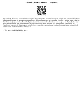 The Taxi Driver By Thomas L. Friedman
Hey everybody, Due to your positive responses to my last blog post regarding modern technology I m going to share some more thoughts on
this topic with you today. To begin with, moden technology both unites and divides us, according to Thomas L. Friedman, whose article The
Taxi Driver clearly represents the effects of today s electronical devices on our lives. Sometimes even though we are physically close to a
person, it often feels like there is a great distance because of distractions caused by devices such as smartphones, iPods, laptops, etc.
Therefore, we often miss the chance to get to know foreign or extraordinary personalities, as Friedman for instance relates in his article. In
general, I share Friedman s point and approve of the
... Get more on HelpWriting.net ...
 