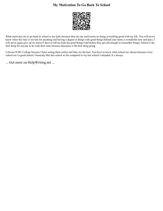 My Motivation To Go Back To School
What motivates me to go back to school is my kids; because they are my motivation on doing everything good with my life. You will never
know when the time is too late for anything and having a degree in things with good things behind your name is wonderful now and days. I
will never again give up on school I have to tell my kids the good things I did before they get old enough to remember things. School is the
best thing for anyone to do with their time because education is the best thing going.
I choose ICDC College because I been seeing them online and they are the best. You have to know what school toe choose because every
school isn t a good school, I honestly like this school so far compared to my last school I attended. It s always
... Get more on HelpWriting.net ...
 