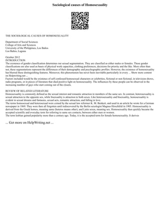 Sociological causes of Homosexuality
THE SOCIOLOGICAL CAUSES OF HOMOSEXUALITY
Department of Social Sciences
College of Arts and Sciences
University of the Philippines, Los Baños
Los Baños, Laguna
October 2012
INTRODUCTION
The existence of gender classification determines our sexual segmentation. They are classified as either males or females. These gender
classifications are also used as bases of physical work capacities, clothing preferences, decisions for priority and the like. More often than
not, these segmentations represent the differences of their demographic and psychographic profiles. However, the existence of homosexuality
has blurred these distinguishing features. Moreover, this phenomenon has never been inevitable particularly in every ... Show more content
on Helpwriting.net ...
Factors included would be the existence of self confessed homosexual characters or celebrities, fictional or non fictional, in television shows,
radio programs, or in pieces of literature that shed positive light on homosexuality. The influences by these people can be observed in the
increasing number of gays who start coming out of the closets.
REVIEW OF RELATED LITERATURE
Homosexuality is commonly defined as the sexual interest and romantic attraction in members of the same sex. In contrast, heterosexuality is
sexual attraction to the opposite sex, while bisexuality is attraction to both sexes. Like heterosexuality and bisexuality, homosexuality is
evident in sexual dreams and fantasies, sexual acts, romantic attraction, and falling in love.
The terms homosexual and heterosexual were coined by the sexual law reformer K. M. Benkert, and used in an article he wrote for a German
newspaper in 1869. They were then all forgotten until rediscovered by the Berlin sexologist Magnus Hirschfeld in 1905. Homosexuality is
derived from the Greek homos, meaning same (heteros means other), and Latin sexus, meaning sex. Homosexuality then quickly became the
accepted scientific and everyday term for referring to same sex contacts, between either men or women.
The term lesbian gained popularity more than a century ago. Today, it is the accepted term for female homosexuality. It derives
... Get more on HelpWriting.net ...
 