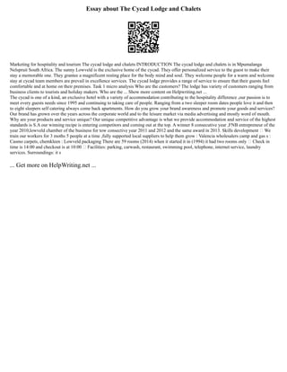 Essay about The Cycad Lodge and Chalets
Marketing for hospitality and tourism The cycad lodge and chalets INTRODUCTION The cycad lodge and chalets is in Mpumalanga
Nelspruit South Africa. The sunny Lowveld is the exclusive home of the cycad. They offer personalized service to the guest to make their
stay a memorable one. They grantee a magnificent resting place for the body mind and soul. They welcome people for a warm and welcome
stay at cycad team members are prevail in excellence services. The cycad lodge provides a range of service to ensure that their guests feel
comfortable and at home on their premises. Task 1 micro analysis Who are the customers? The lodge has variety of customers ranging from
business clients to tourists and holiday makers. Who are the ... Show more content on Helpwriting.net ...
The cycad is one of a kind, an exclusive hotel with a variety of accommodation contributing to the hospitality difference ,our passion is to
meet every guests needs since 1995 and continuing to taking care of people. Ranging from a two sleeper room dates people love it and then
to eight sleepers self catering always come back apartments. How do you grow your brand awareness and promote your goods and services?
Our brand has grown over the years across the corporate world and to the leisure market via media advertising and mostly word of mouth.
Why are your products and service unique? Our unique competitive advantage is what we provide accommodation and service of the highest
standards is S.A our winning recipe is entering competitors and coming out at the top. A winner 8 consecutive year ,FNB entrepreneur of the
year 2010,lowveld chamber of the business for tow consective year 2011 and 2012 and the same award in 2013. Skills development  We
train our workers for 3 moths 5 people at a time ,fully supported local suppliers to help them grow : Valencia wholesalers camp and gas s :
Casmo carpets, chemkleen : Lowveld packaging There are 59 rooms (2014) when it started it in (1994) it had two rooms only  Check in
time is 14:00 and checkout is at 10:00  Facilities: parking, carwash, restaurant, swimming pool, telephone, internet service, laundry
services. Surroundings: it s
... Get more on HelpWriting.net ...
 