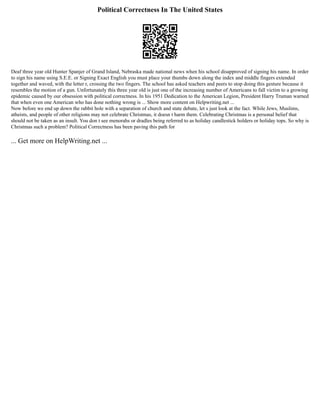 Political Correctness In The United States
Deaf three year old Hunter Spanjer of Grand Island, Nebraska made national news when his school disapproved of signing his name. In order
to sign his name using S.E.E. or Signing Exact English you must place your thumbs down along the index and middle fingers extended
together and waved, with the letter r, crossing the two fingers. The school has asked teachers and peers to stop doing this gesture because it
resembles the motion of a gun. Unfortunately this three year old is just one of the increasing number of Americans to fall victim to a growing
epidemic caused by our obsession with political correctness. In his 1951 Dedication to the American Legion, President Harry Truman warned
that when even one American who has done nothing wrong is ... Show more content on Helpwriting.net ...
Now before we end up down the rabbit hole with a separation of church and state debate, let s just look at the fact. While Jews, Muslims,
atheists, and people of other religions may not celebrate Christmas, it doesn t harm them. Celebrating Christmas is a personal belief that
should not be taken as an insult. You don t see menorahs or dradles being referred to as holiday candlestick holders or holiday tops. So why is
Christmas such a problem? Political Correctness has been paving this path for
... Get more on HelpWriting.net ...
 