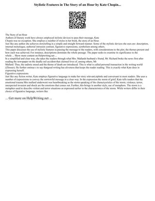 Stylistic Features in The Story of an Hour by Kate Chopin...
The Story of an Hour
Authors of literary work have always employed stylistic devices to pass their message, Kate
Chopin was no exception. She employs a number of styles in her book, the story of an Hour.
Just like any author she achieves storytelling in a simple and straight forward manner. Some of the stylistic devices she uses are: description,
internal monologue, authorial intrusion contrast, figurative expressions, symbolism among others.
This paper discusses the use of stylistic features in passing the message to the readers, with considerations to the plot, the themes present and
how each was achieved. For instance, descriptions dominate the whole passage. The paper seeks to examine its significance to the
whole ... Show more content on Helpwriting.net ...
In a simplified and clear way, she takes the readers through what Mrs. Mallards husband s friend, Mr. Richard broke the news first after
reading the newspaper on the deadly rail accident that claimed lives of, among others, Mr
Mallard. Thus, the sadistic mood and the theme of death are introduced. This is what is called personal transaction in the writing world
(ZInsser). He further ontinue s to say thatgood writing has aliveness that keeps the reader reading. This is exactly what Kate does in
expressing herself.
Figurative expressions.
Just like any fiction writer, Kate employs figurative language to make her story relevant,siplmle and conversant to most readers. She uses a
number of expresisions to convey the sorrtowful message in a clear way. In the expression the storm of grief, Kate tells readers that the
emotional trauma Mrs mallard underwent was heartbreaking as the storm.speaking of the charactyeristics of the storm, violence, terror,
unexpected invasion and shock are the emotions that comes out. Further, this brings in another style, use of metaphors. The storm is a
metaphor used to describe violent and terror situations as expressed earlier in the characteristics of the storm. While writers differ in their
choice of figurative language, writers like
... Get more on HelpWriting.net ...
 