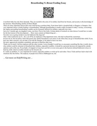 Breastfeeding Vs Breast Feeding Essay
A newborn baby has only three demands. They are warmth in the arms of its mother, food from her breasts, and security in the knowledge of
her presence. Breastfeeding satisfies all three (Read)
There are many important choices that come with having a newborn baby. From home birth vs hospital birth, to Huggies vs Pampers. One
very important choice is bottle feeding vs breastfeeding. Although breastfeeding is usually widely accepted in today s society, overcoming
the stigma surrounding breastfeeding in public can be extremely difficult for mothers, especially new ones.
Just over 3 months ago, my daughter, Laura, was born. Prior to her birth, I d done plenty of research on what choices I would have to make
for the best interest of her development. ... Show more content on Helpwriting.net ...
You don t see us going outside to use the bathroom like dogs do?
That s what washrooms are fo , she s cut off by an employee of the department store, who had overheard the commotion.
Excuse me sir, but our policy stares that guests may openly breastfeed in our stores or ask where they can go to breastfeed their child. If you
have any other concerns, you can take it up with the manager, or be asked to leave our store.
He turns, aggressively mumbles something, and starts to head the other way.
Thank you so much, I tell the employee and the other woman, I never thought I would have to encounter something like that, it really shows
why mothers could be reluctant to breastfeed their children, especially in public, it should be a personal decision not impacted by outside
opinions such as this one. If you hadn t of stepped in I may have just left, or even worse gone to the bacteria infested bathroom to have to
feed my child, which no mother should ever be forced to do.
It s really no problem, it s very important for women, especially mothers, to stick up for each other. I have 3 kids and have had to deal with
situations like this before. The audacity of people never fails to flabbergast me, she
... Get more on HelpWriting.net ...
 