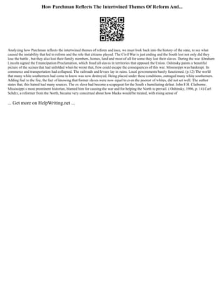 How Parchman Reflects The Intertwined Themes Of Reform And...
Analyzing how Parchman reflects the intertwined themes of reform and race, we must look back into the history of the state, to see what
caused the instability that led to reform and the role that citizens played. The Civil War is just ending and the South lost not only did they
lose the battle , but they also lost their family members, homes, land and most of all for some they lost their slaves. During the war Abraham
Lincoln signed the Emancipation Proclamation, which freed all slaves in territories that opposed the Union. Oshinsky paints a beautiful
picture of the scenes that had unfolded when he wrote that, Few could escape the consequences of this war. Mississippi was bankrupt. Its
commerce and transportation had collapsed. The railroads and levees lay in ruins. Local governments barely functioned. (p.12) The world
that many white southerners had come to know was now destroyed. Being placed under these conditions, outraged many white southerners.
Adding fuel to the fire, the fact of knowing that former slaves were now equal to even the poorest of whites, did not set well. The author
states that, this hatred had many sources. The ex slave had become a scapegoat for the South s humiliating defeat. John F.H. Claiborne,
Mississippi s most prominent historian, blamed him for causing the war and for helping the North to prevail. ( Oshinsky, 1996, p. 14) Carl
Schdrz, a reformer from the North, became very concerned about how blacks would be treated, with rising sense of
... Get more on HelpWriting.net ...
 