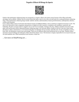 Negative Effects Of Drugs In Sports
I believe that performance enhancing drugs are recognized as a negative effect to the sports society because of the effects and unfair
advantage it gives athletes. Athletes who are serious about their game want to win at any cost and some do so using performance enhancing
drugs. These performance enhancing drugs include: anabolic steroids, androstenedione, human growth hormone, erythropoietin, diuretics,
creatine and stimulants.
Every college athlete wants to be the best and with the increase of childhood athletes, stress to perform at a high level increase as well. The
drive to be successful in their competition and perform at a high level often is positive, resulting in self confidence, teamwork, and
leadership. The drive can also result in a negative one as well. For an example, winning at all costs. Athletes sometimes lose focus of the
game itself and become selfish, taking performance enhancing drugs it not only puts athlete s health at risk but it also gives them unfair
advantage to others. Testosterone is a sex hormone that plays an important role in our body, especially men. In men, it regulates sex drive,
bone mass, fat distribution, muscle mass and strength. There are two different effects that testosterone has on our body: Anabolic effects
(promotes muscle building) and Androgenic effects (facial hair deeper voice). This hormone is largely responsible for our muscle tissue and
our total metabolic rate. When testosterone levels increase, so does our
... Get more on HelpWriting.net ...
 