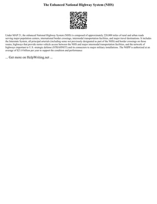 The Enhanced National Highway System (NHS)
Under MAP 21, the enhanced National Highway System (NHS) is composed of approximately 220,000 miles of rural and urban roads
serving major population centers, international border crossings, intermodal transportation facilities, and major travel destinations. It includes
the Interstate System, all principal arterials (including some not previously designated as part of the NHS) and border crossings on those
routes, highways that provide motor vehicle access between the NHS and major intermodal transportation facilities, and the network of
highways important to U.S. strategic defense (STRAHNET) and its connectors to major military installations. The NHPP is authorized at an
average of $21.8 billion per year to support the condition and performance
... Get more on HelpWriting.net ...
 