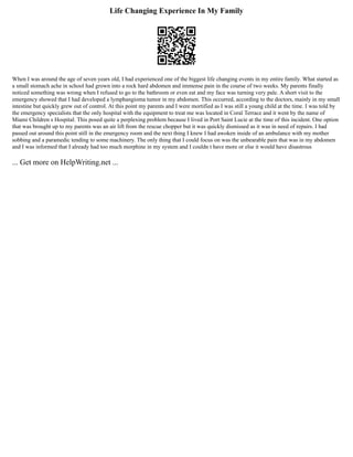 Life Changing Experience In My Family
When I was around the age of seven years old, I had experienced one of the biggest life changing events in my entire family. What started as
a small stomach ache in school had grown into a rock hard abdomen and immense pain in the course of two weeks. My parents finally
noticed something was wrong when I refused to go to the bathroom or even eat and my face was turning very pale. A short visit to the
emergency showed that I had developed a lymphangioma tumor in my abdomen. This occurred, according to the doctors, mainly in my small
intestine but quickly grew out of control. At this point my parents and I were mortified as I was still a young child at the time. I was told by
the emergency specialists that the only hospital with the equipment to treat me was located in Coral Terrace and it went by the name of
Miami Children s Hospital. This posed quite a perplexing problem because I lived in Port Saint Lucie at the time of this incident. One option
that was brought up to my parents was an air lift from the rescue chopper but it was quickly dismissed as it was in need of repairs. I had
passed out around this point still in the emergency room and the next thing I knew I had awoken inside of an ambulance with my mother
sobbing and a paramedic tending to some machinery. The only thing that I could focus on was the unbearable pain that was in my abdomen
and I was informed that I already had too much morphine in my system and I couldn t have more or else it would have disastrous
... Get more on HelpWriting.net ...
 