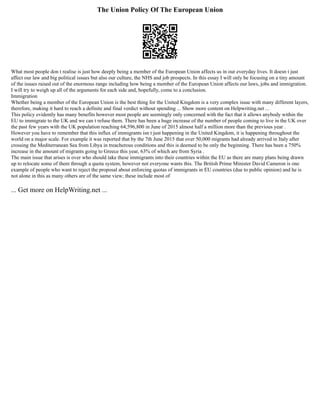 The Union Policy Of The European Union
What most people don t realise is just how deeply being a member of the European Union affects us in our everyday lives. It doesn t just
affect our law and big political issues but also our culture, the NHS and job prospects. In this essay I will only be focusing on a tiny amount
of the issues raised out of the enormous range including how being a member of the European Union affects our laws, jobs and immigration.
I will try to weigh up all of the arguments for each side and, hopefully, come to a conclusion.
Immigration
Whether being a member of the European Union is the best thing for the United Kingdom is a very complex issue with many different layers,
therefore, making it hard to reach a definite and final verdict without spending ... Show more content on Helpwriting.net ...
This policy evidently has many benefits however most people are seemingly only concerned with the fact that it allows anybody within the
EU to immigrate to the UK and we can t refuse them. There has been a huge increase of the number of people coming to live in the UK over
the past few years with the UK population reaching 64,596,800 in June of 2015 almost half a million more than the previous year .
However you have to remember that this influx of immigrants isn t just happening in the United Kingdom, it is happening throughout the
world on a major scale. For example it was reported that by the 7th June 2015 that over 50,000 migrants had already arrived in Italy after
crossing the Mediterranean Sea from Libya in treacherous conditions and this is deemed to be only the beginning. There has been a 750%
increase in the amount of migrants going to Greece this year, 63% of which are from Syria .
The main issue that arises is over who should take these immigrants into their countries within the EU as there are many plans being drawn
up to relocate some of them through a quota system, however not everyone wants this. The British Prime Minister David Cameron is one
example of people who want to reject the proposal about enforcing quotas of immigrants in EU countries (due to public opinion) and he is
not alone in this as many others are of the same view; these include most of
... Get more on HelpWriting.net ...
 