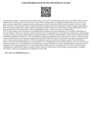 Central Banking System Of The Federal Reserve System
A Federal Reserve Bank is a regional bank of the Federal Reserve System, the central banking system of the United States. There are twelve
Federal Reserve Systems, one for each of the twelve Federal Reserve Districts that were created by the Federal Reserve Act of 1913. The
banks are jointly responsible for implementing the monetary policy set forth by the Federal Open Market Committee. The twelve Federal
Reserve Systems are Federal Reserve Bank of Atlanta, Federal Reserve Bank of Boston, Federal Reserve Bank of Chicago, Federal Reserve
Bank of Cleveland, Federal Reserve Bank of Dallas, Federal Reserve Bank of Kansas City, Federal Reserve Bank of Minneapolis, Federal
Reserve Bank of New York, Federal Reserve Bank of Philadelphia, Federal ... Show more content on Helpwriting.net ...
In 1791, the First Bank of the United States was established and was signed off by George Washington. It was located in Philadephia, but
also had branches in other cities. The tasks in which it performed were: accepting deposits, issuing bank notes, making loans, and purchasing
securities. Twenty years later the charter expired, and the United States was without a central bank for a couple of years. During this time, the
United States suffered from inflation. In 1816, James Madison signed the Second Bank of the United States into existence. Once that charter
expired, President Jackson removed the government funds as part of the Bank War, and the United States went without a central bank for 40
years. A financial crisis known as the Panic of 1907 was headed off by a private conglomerate to banks in trouble. The Federal Reserve
System was created by the Federal Reserve Act of December 23, 1913, establishing a new central bank intended to serve as a formal to banks
in times of liquidity crisis. The Federal Reserve Act allowed for a regional Federal Reserve System, operating under a supervisory board in
Washington, D.C. Congress approved the Act, and President Wilson signed it into law on December 23, 1913. This act, provided for the
establishment of Federal Reserve Banks, to furnish an elastic currency, to afford means of rediscounting commercial paper, to establish a
more effective supervision of banking in the United States, and for other
... Get more on HelpWriting.net ...
 