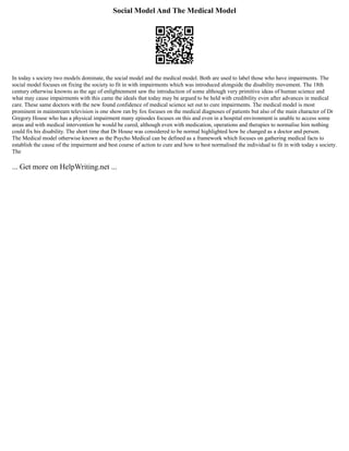 Social Model And The Medical Model
In today s society two models dominate, the social model and the medical model. Both are used to label those who have impairments. The
social model focuses on fixing the society to fit in with impairments which was introduced alongside the disability movement. The 18th
century otherwise knowns as the age of enlightenment saw the introduction of some although very primitive ideas of human science and
what may cause impairments with this came the ideals that today may be argued to be held with credibility even after advances in medical
care. These same doctors with the new found confidence of medical science set out to cure impairments. The medical model is most
prominent in mainstream television is one show ran by fox focuses on the medical diagnoses of patients but also of the main character of Dr
Gregory House who has a physical impairment many episodes focuses on this and even in a hospital environment is unable to access some
areas and with medical intervention he would be cured, although even with medication, operations and therapies to normalise him nothing
could fix his disability. The short time that Dr House was considered to be normal highlighted how he changed as a doctor and person.
The Medical model otherwise known as the Psycho Medical can be defined as a framework which focuses on gathering medical facts to
establish the cause of the impairment and best course of action to cure and how to best normalised the individual to fit in with today s society.
The
... Get more on HelpWriting.net ...
 