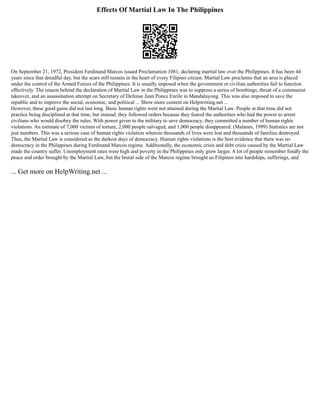 Effects Of Martial Law In The Philippines
On September 21, 1972, President Ferdinand Marcos issued Proclamation 1081, declaring martial law over the Philippines. It has been 44
years since that dreadful day, but the scars still remain in the heart of every Filipino citizen. Martial Law proclaims that an area is placed
under the control of the Armed Forces of the Philippines. It is usually imposed when the government or civilian authorities fail to function
effectively. The reason behind the declaration of Martial Law in the Philippines was to suppress a series of bombings, threat of a communist
takeover, and an assassination attempt on Secretary of Defense Juan Ponce Enrile in Mandaluyong. This was also imposed to save the
republic and to improve the social, economic, and political ... Show more content on Helpwriting.net ...
However, these good gains did not last long. Basic human rights were not attained during the Martial Law. People at that time did not
practice being disciplined at that time, but instead, they followed orders because they feared the authorities who had the power to arrest
civilians who would disobey the rules. With power given to the military to save democracy, they committed a number of human rights
violations. An estimate of 7,000 victims of torture, 2,000 people salvaged, and 1,000 people disappeared. (Malanes, 1999) Statistics are not
just numbers. This was a serious case of human rights violation wherein thousands of lives were lost and thousands of families destroyed.
Thus, the Martial Law is considered as the darkest days of democracy. Human rights violations is the best evidence that there was no
democracy in the Philippines during Ferdinand Marcos regime. Additionally, the economic crisis and debt crisis caused by the Martial Law
made the country suffer. Unemployment rates were high and poverty in the Philippines only grew larger. A lot of people remember fondly the
peace and order brought by the Martial Law, but the brutal side of the Marcos regime brought us Filipinos into hardships, sufferings, and
... Get more on HelpWriting.net ...
 