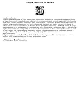 Effects Of Expenditure On Terrorism
Expenditure on Terrorism
The money that has been spent by the United States to counter terrorism is over exaggerated and does not reflect value for money. No one
can dispute that terrorism is a unique kind of threat and it is evil. However, the money spent in this area is exaggerated in both official mind
and the public. The risk of death from a terrorist attack in the United States today is very minimal. The danger in itself is remote with a low
probability of happening. For instance, since 1970, only 3305 United States citizens have been killed by terrorism. If 9/11 fatalities are
deducted from this figure, the number drops to 397. Therefore, the ratio of being killed by terrorism is 1:110,000,000. In 2010, 3841 people
died from drowning, 32,999 in car accidents, 2791 from malnutrition, 38,369 from suicide and 29 from lighting (Sherry 3). In the same year,
only four deaths from terrorism were reported by the government. The cases of terrorism are of lone wolf variety which America has faced
for years. Therefore, what is needed is to come up with tactics for dealing with the same old problem. The whole issue of ISIS threat is
overhyped, and it is usually a tactic used by the government to justify its expenditure on counterterrorism.
War on Terror Strategy
To fight and suppress terrorism the United States should abandon their traditional approaches. The war is not a real war but a war of
ideologies. To win this war, the United States has to stop excessive use of military
... Get more on HelpWriting.net ...
 