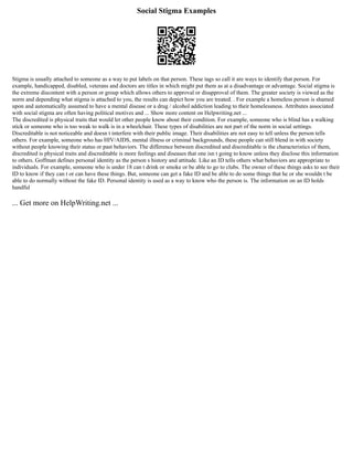 Social Stigma Examples
Stigma is usually attached to someone as a way to put labels on that person. These tags so call it are ways to identify that person. For
example, handicapped, disabled, veterans and doctors are titles in which might put them as at a disadvantage or advantage. Social stigma is
the extreme discontent with a person or group which allows others to approval or disapproval of them. The greater society is viewed as the
norm and depending what stigma is attached to you, the results can depict how you are treated. . For example a homeless person is shamed
upon and automatically assumed to have a mental disease or a drug / alcohol addiction leading to their homelessness. Attributes associated
with social stigma are often having political motives and ... Show more content on Helpwriting.net ...
The discredited is physical traits that would let other people know about their condition. For example, someone who is blind has a walking
stick or someone who is too weak to walk is in a wheelchair. These types of disabilities are not part of the norm in social settings.
Discreditable is not noticeable and doesn t interfere with their public image. Their disabilities are not easy to tell unless the person tells
others. For example, someone who has HIV/AIDS, mental illness or criminal backgrounds, these people can still blend in with society
without people knowing their status or past behaviors. The difference between discredited and discreditable is the characteristics of them,
discredited is physical traits and discreditable is more feelings and diseases that one isn t going to know unless they disclose this information
to others. Goffman defines personal identity as the person s history and attitude. Like an ID tells others what behaviors are appropriate to
individuals. For example, someone who is under 18 can t drink or smoke or be able to go to clubs. The owner of these things asks to see their
ID to know if they can t or can have these things. But, someone can get a fake ID and be able to do some things that he or she wouldn t be
able to do normally without the fake ID. Personal identity is used as a way to know who the person is. The information on an ID holds
handful
... Get more on HelpWriting.net ...
 