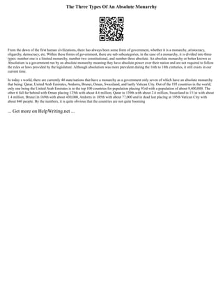 The Three Types Of An Absolute Monarchy
From the dawn of the first human civilizations, there has always been some form of government, whether it is a monarchy, aristocracy,
oligarchy, democracy, etc. Within these forms of government, there are sub subcategories, in the case of a monarchy, it is divided into three
types: number one is a limited monarchy, number two constitutional, and number three absolute. An absolute monarchy or better known as
Absolutism is a government run by an absolute monarchy meaning they have absolute power over their nation and are not required to follow
the rules or laws provided by the legislature. Although absolutism was more prevalent during the 16th to 18th centuries, it still exists in our
current time.
In today s world, there are currently 44 state/nations that have a monarchy as a government only seven of which have an absolute monarchy
that being: Qatar, United Arab Emirates, Andorra, Brunei, Oman, Swaziland, and lastly Vatican City. Out of the 195 countries in the world,
only one being the United Arab Emirates is in the top 100 countries for population placing 93rd with a population of about 9,400,000. The
other 6 fall far behind with Oman placing 125th with about 4.6 million, Qatar in 139th with about 2.6 million, Swaziland in 151st with about
1.4 million, Brunei in 169th with about 430,000, Andorra in 185th with about 77,000 and in dead last placing at 195th Vatican City with
about 840 people. By the numbers, it is quite obvious that the countries are not quite booming
... Get more on HelpWriting.net ...
 