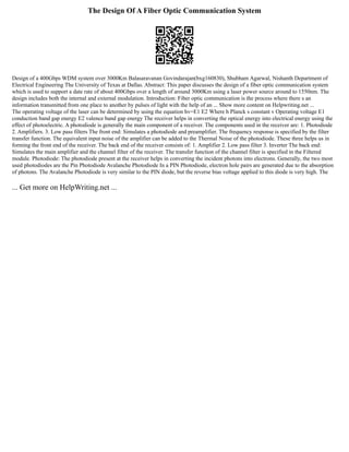 The Design Of A Fiber Optic Communication System
Design of a 400Gbps WDM system over 3000Km Balasaravanan Govindarajan(bxg160830), Shubham Agarwal, Nishanth Department of
Electrical Engineering The University of Texas at Dallas. Abstract: This paper discusses the design of a fiber optic communication system
which is used to support a date rate of about 400Gbps over a length of around 3000Km using a laser power source around to 1550nm. The
design includes both the internal and external modulation. Introduction: Fiber optic communication is the process where there s an
information transmitted from one place to another by pulses of light with the help of an ... Show more content on Helpwriting.net ...
The operating voltage of the laser can be determined by using the equation hv=E1 E2 Where h Planck s constant v Operating voltage E1
conduction band gap energy E2 valence band gap energy The receiver helps in converting the optical energy into electrical energy using the
effect of photoelectric. A photodiode is generally the main component of a receiver. The components used in the receiver are: 1. Photodiode
2. Amplifiers. 3. Low pass filters The front end: Simulates a photodiode and preamplifier. The frequency response is specified by the filter
transfer function. The equivalent input noise of the amplifier can be added to the Thermal Noise of the photodiode. These three helps us in
forming the front end of the receiver. The back end of the receiver consists of: 1. Amplifier 2. Low pass filter 3. Inverter The back end:
Simulates the main amplifier and the channel filter of the receiver. The transfer function of the channel filter is specified in the Filtered
module. Photodiode: The photodiode present at the receiver helps in converting the incident photons into electrons. Generally, the two most
used photodiodes are the Pin Photodiode Avalanche Photodiode In a PIN Photodiode, electron hole pairs are generated due to the absorption
of photons. The Avalanche Photodiode is very similar to the PIN diode, but the reverse bias voltage applied to this diode is very high. The
... Get more on HelpWriting.net ...
 