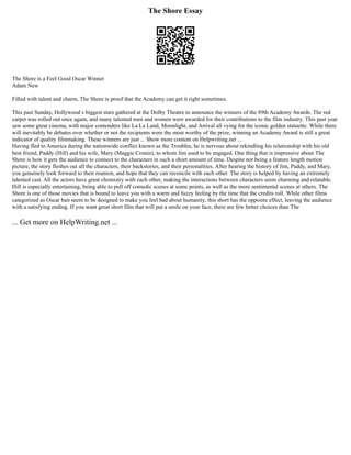 The Shore Essay
The Shore is a Feel Good Oscar Winner
Adam New
Filled with talent and charm, The Shore is proof that the Academy can get it right sometimes.
This past Sunday, Hollywood s biggest stars gathered at the Dolby Theatre to announce the winners of the 89th Academy Awards. The red
carpet was rolled out once again, and many talented men and women were awarded for their contributions to the film industry. This past year
saw some great cinema, with major contenders like La La Land, Moonlight, and Arrival all vying for the iconic golden statuette. While there
will inevitably be debates over whether or not the recipients were the most worthy of the prize, winning an Academy Award is still a great
indicator of quality filmmaking. These winners are just ... Show more content on Helpwriting.net ...
Having fled to America during the nationwide conflict known as the Troubles, he is nervous about rekindling his relationship with his old
best friend, Paddy (Hill) and his wife, Mary (Maggie Cronin), to whom Jim used to be engaged. One thing that is impressive about The
Shore is how it gets the audience to connect to the characters in such a short amount of time. Despite not being a feature length motion
picture, the story fleshes out all the characters, their backstories, and their personalities. After hearing the history of Jim, Paddy, and Mary,
you genuinely look forward to their reunion, and hope that they can reconcile with each other. The story is helped by having an extremely
talented cast. All the actors have great chemistry with each other, making the interactions between characters seem charming and relatable.
Hill is especially entertaining, being able to pull off comedic scenes at some points, as well as the more sentimental scenes at others. The
Shore is one of those movies that is bound to leave you with a warm and fuzzy feeling by the time that the credits roll. While other films
categorized as Oscar bait seem to be designed to make you feel bad about humanity, this short has the opposite effect, leaving the audience
with a satisfying ending. If you want great short film that will put a smile on your face, there are few better choices than The
... Get more on HelpWriting.net ...
 