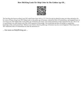 How Did King Louis Xiv Help Usher In The Golden Age Of...
The Sun King also known as King Louis XIV ruled France from 1643 to 1715. Over his rule he ushered in many new ideas and polices for
his vision of France. King Louis XIV Helped usher in the golden age of literature, ordered the Edict of Fontainebleau, and engaged France in
war. King Louis XIV helped usher in the golden age of literature into France. He created institutions to help expand the fine arts. This to me
is a great thing to do solely based on the idea of the expansion of knowledge. This would help and allow his people to expand their
knowledge of the world around them. Without Louis I believe that the golden age of literature may have never happened. When King Louis
XIV ordered the Edict of Fontainebleau he order the destruction of
... Get more on HelpWriting.net ...
 