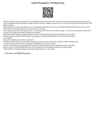 Global Warming Is A Problem Essay
Abstract Global warming is a dilemma; it is a debatable issue between a fact and a theory, between approval and disapproval and between
having advantages and disadvantages. Endless questions that have indefinite answers arise to a man s mind when just tackling the idea of the
global warming.
Many people do not take in consideration the environmental issues, their main interests lie behind thinking about their personal lives and
needs. Only few who think about the environment they re living in.
Is it a real growing problem having evidence? , or by looking at the history of the climate change, is it just an environmental condition that
will pass by causing some dramatic changes to the climate?
Keywords Climate Change, Existence and Non Existence of Global Warming, Greenhouse Effect, Sea Level Rise,
Global Temperature Rise, Global Warming Consequences, Environmental Skepticism, Global Warming Solutions.
1. Introduction
Does global warming issue worth our attention?,
Scientists worked hard to reach an answer, amazingly all of the answers were found in nature as Albert Arnold Al Gore,
Jr. said, The ice has stories to tell us referring to analyzing pole s ice layers process.
In 1824, The French physicist Joseph Fourier showed the relation between earth s atmosphere and its temperature.
Moreover, the US scientist Wallace Broecker firstly introduced the term global warming in a scientific paper.
Although effects of climatic changes are strongly noticed around us, some people
... Get more on HelpWriting.net ...
 