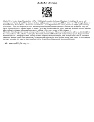 Charles XII Of Sweden
Charles XII of Sweden King of Sweden from 1697 to 1718 Charles belonged to the House of Palatinate Zweibrücken. He was the only
surviving son of Charles XI and Ulrika Eleonora the Elder and he assumed power at the age of fifteen. In the year 1700, the triple alliance of
Denmark Norway, Saxony Poland Lithuania and Russia attacked a Swedish protectorate and various provinces in order to get an advantage
over Sweden s young and inexperienced leader, which launched the Great Northern War. Charles was able to lead the Swedish Army and
forced all of his adversaries to submit, except for Russia. Charles was regarded as a skilled military leader and tactician in his time, as well as
a knowledgeable politician, as he created important tax and legal ... Show more content on Helpwriting.net ...
The leaders obtain their position through certain procedures, such as elections, and if done so correctly, earn the right to act. (Kendall, 2015)
He was elected to his office, which is what truly has the authority, rather than Obama himself. In a rational legal system, the governmental
bureaucracy acts as a monopoly of central authority to control the public and enforce the rules, laws, and regulations within its jurisdiction.
(Boundless, Rational Legal) Obama is seen as an exceptional orator and is rated as one of the most popular world leaders. He is also a figure
that many people put their hopes on due to his efforts to bring the world out of the economic downturn. (Wikipedia,
... Get more on HelpWriting.net ...
 