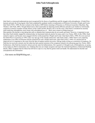 John Nash Schizophrenia
John Nash is a renowned mathematician most recognized for his theory of equilibrium and life struggle with schizophrenia. A Nobel Prize
laureate and quite the living legend, John Nash completed his graduate studies in mathematics at Princeton University ( People and Events:
John Nash (1928 ), 1999). He later worked on the faculty at MIT before returning to Princeton as a Professor/researcher ( Big Ideas. Big
Thinkers. John Nash, 2003). Though Hollywood is often responsible for depicting mental affliction and above par intellect as intrinsically
congruous (common examples include Silence of the Lambs and Mr. Brooks), this is not the norm. John Nash is considered an anomaly
when analyzing schizophrenia; most clients with schizophrenia are of ... Show more content on Helpwriting.net ...
Most patients who decide to stop taking their pills or abandon their treatment plan do not usually get better. However, it important to note
that when Nash initially stopped his treatment plan, he functioned relatively poorly for many years ( Leo Torrey, 2002). In the 1980s, Nash
started to improve and became more engaged with the world around him ( People and Events: John Nash (1928 ), 1999). He even received
the Nobel Prize in economics in 1994, at the very ripe age of 66 ( People and Events: John Nash (1928 ), 1999)! Nash is now exploring
mathematics at an office in Princeton and has remarried his wife ( People and Events: John Nash (1928 ), 1999). It is unclear how he
improved yet it is important to shy away from the idea of random miracle recoveries. Old age tends to bring on a remission of symptoms. Dr.
Nash has not received a miracle cure but rather has had a partial remission of his symptoms related to his advancing age (Leo Torrey, 2002).
Furthermore, John Nash has learned to almost actively reject his hallucinations. He is quoted in A Straight Look at Schizophrenia, as saying,
if one makes an effort to ërationalize one s thinking then one can simply recognize and reject the irrational hypotheses of delusional thinking
(Keefe, 2002). It appears that his illness has left him to cope in a way that his genius mind can handle. He understands his disorder and
conceptualizes the information
... Get more on HelpWriting.net ...
 