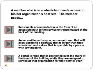 A member who is in a wheelchair needs access to
his/her organization’s host site. The member
needs…


    Reasonable accommodation in the form of an
    accessible path to the service entrance located at the
    back of the building.


    An accessible pathway, a permanent ramp that will
    allow access to a doorway that is larger than their
    wheelchair and a door that is operable by a person
    with low mobility.


    A portable ramp that is positioned over the stairs at
    the front of the building while they are assigned to
    service at that organization for their service year.
 