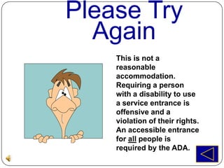 Please Try
  Again
    This is not a
    reasonable
    accommodation.
    Requiring a person
    with a disability to use
    a service entrance is
    offensive and a
    violation of their rights.
    An accessible entrance
    for all people is
    required by the ADA.
 