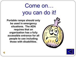 Come on…
            you can do it!
Portable ramps should only
   be used in emergency
    situations. The ADA
       requires that an
  organization has a fully
accessible entrance for all
  people to use including
  those with disabilities.
 
