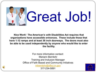 Great Job!
    Nice Work! The American’s with Disabilities Act requires that
 organizations have accessible entrances. These include those that
have 1:12 ramps and at least 36 inch doorways. The doors must also
be able to be used independently by anyone who would like to enter
                             the facility.


                     For more information contact:
                           Mariann Bernlohr
                   Training and Inclusion Manager
           Office of Faith Based and Community Initiatives
                       mbernlohr@ofbci.in.gov
                            317-234-5891
 