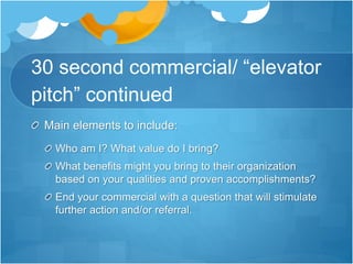 30 second commercial/ “elevator
pitch” continued
Main elements to include:
Who am I? What value do I bring?
What benefits might you bring to their organization
based on your qualities and proven accomplishments?
End your commercial with a question that will stimulate
further action and/or referral.
 
