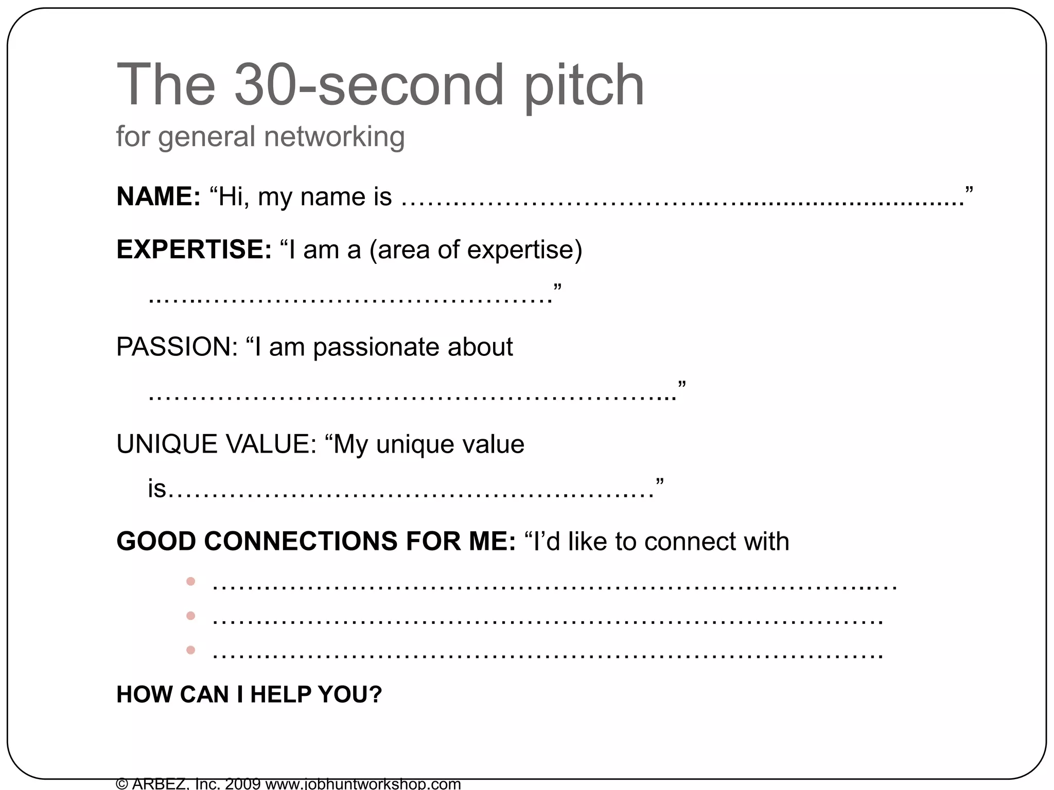 The 30-second pitchfor general networkingNAME: “Hi, my name is …….………………………..…...............................”EXPERTISE: “I am a (area of expertise) ..…..………………………………….”PASSION: “I am passionate about .…………………………………………………...”UNIQUE VALUE: “My unique value is……………………………………….…….…”GOODCONNECTIONS FOR ME: “I’d like to connect with …….……………………………………………….…………..……….…………………………………………………………….…….…………………………………………………………….HOW CAN I HELP YOU?© ARBEZ, Inc. 2009 www.jobhuntworkshop.com