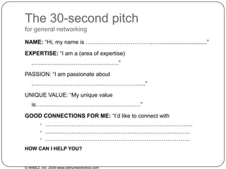 The 30-second pitchfor general networking NAME: “Hi, my name is …….………………………..…...............................” EXPERTISE: “I am a (area of expertise) ..…..………………………………….” PASSION: “I am passionate about .…………………………………………………...” UNIQUE VALUE: “My unique value is……………………………………….…….…” GOODCONNECTIONS FOR ME: “I’d like to connect with    …….……………………………………………….…………..… …….……………………………………………………………. …….……………………………………………………………. HOW CAN I HELP YOU? © ARBEZ, Inc. 2009 www.jobhuntworkshop.com 