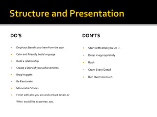 Structure and PresentationDo’sEmphasis Benefits to them from the startCalm and Friendly body languageBuild a relationshipCreate a Story of your achievementsBrag NuggetsBe PassionateMemorable Stories Finish with who you are and contact details or  Who I would like to connect too.Don’tsStart with what you Do - IDress inappropriatelyRushCram Every DetailRun Over too much 