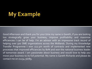 My ExampleGood Afternoon and thank you for your time my name is Gareth, if you are looking too strategically grow your business, improve profitability and maximise efficiencies I can be of help. I’m an advisor with an impressive track record of helping over 500 SME organisations across the Midlands. During my Knowledge Transfer Programme I won £12.5m worth of contracts and implemented new processes that improved efficiencies by 80% and won the national business leader of tomorrow award. I am passionate about business and would love to help you move your business to its full potential. My name is Gareth Richards and please do contact me on 01234 56789.        