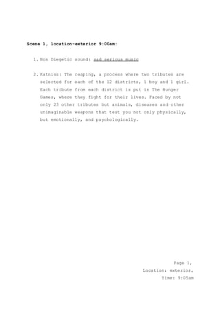 Scene 1, location-exterior 9:00am:
1. Non Diegetic sound: sad serious music
2. Katniss: The reaping, a process where two tributes are
selected for each of the 12 districts, 1 boy and 1 girl.
Each tribute from each district is put in The Hunger
Games, where they fight for their lives. Faced by not
only 23 other tributes but animals, diseases and other
unimaginable weapons that test you not only physically,
but emotionally, and psychologically.
Page 1,
Location: exterior,
Time: 9:05am
 