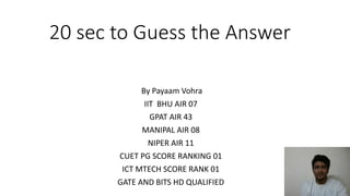 20 sec to Guess the Answer
By Payaam Vohra
IIT BHU AIR 07
GPAT AIR 43
MANIPAL AIR 08
NIPER AIR 11
CUET PG SCORE RANKING 01
ICT MTECH SCORE RANK 01
GATE AND BITS HD QUALIFIED
 