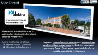 Sede Central



   www.grupoelektra.es
   www.elektra-sa.es



Elektra está entre los líderes en la
actividad de distribución de material
eléctrico y electrónico

Aporta multitud de beneficios:          Un grupo homogéneo en valores pero heterogéneo
  Soporte técnico - comercial          en alternativas y soluciones en distintos mercados,
  Alta disponibilidad de stock
                                         que dan al Grupo Elektra una capacidad de oferta
                                                 global en constante crecimiento
 